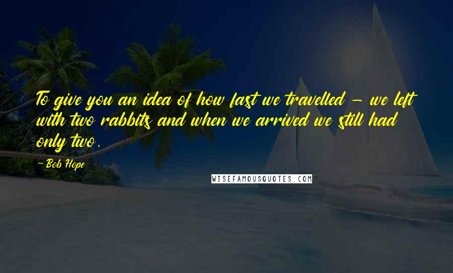 Bob Hope Quotes: To give you an idea of how fast we travelled - we left with two rabbits and when we arrived we still had only two.