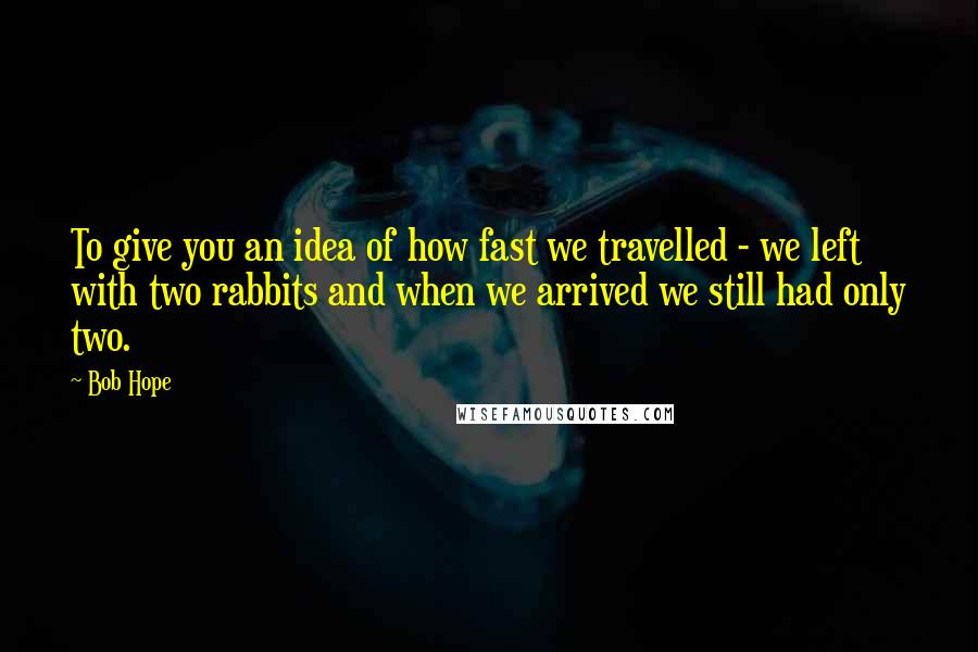 Bob Hope Quotes: To give you an idea of how fast we travelled - we left with two rabbits and when we arrived we still had only two.