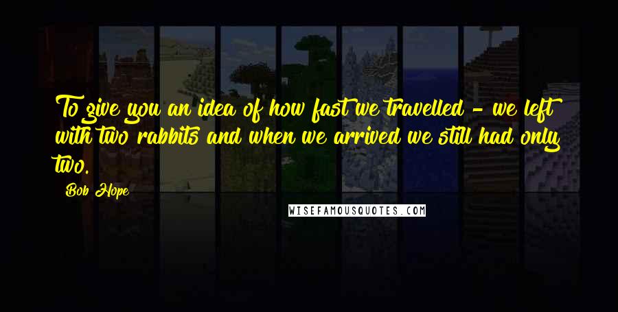 Bob Hope Quotes: To give you an idea of how fast we travelled - we left with two rabbits and when we arrived we still had only two.