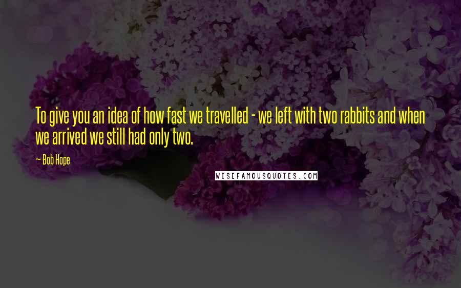 Bob Hope Quotes: To give you an idea of how fast we travelled - we left with two rabbits and when we arrived we still had only two.