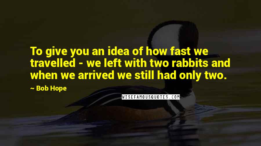 Bob Hope Quotes: To give you an idea of how fast we travelled - we left with two rabbits and when we arrived we still had only two.