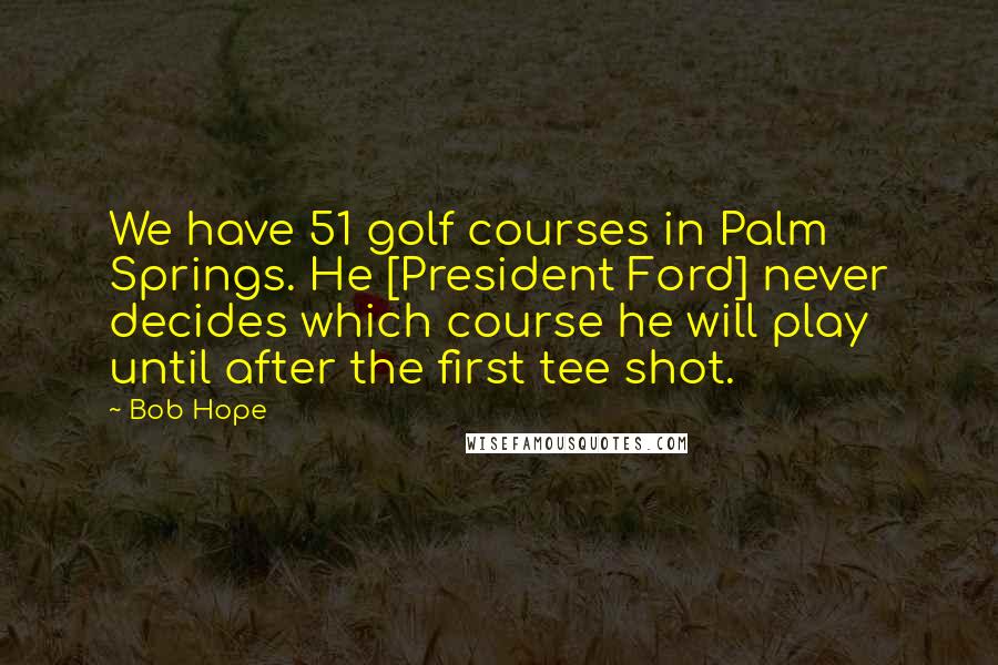 Bob Hope Quotes: We have 51 golf courses in Palm Springs. He [President Ford] never decides which course he will play until after the first tee shot.