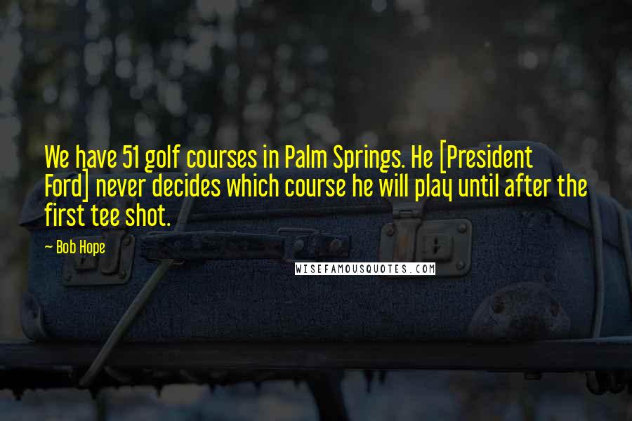 Bob Hope Quotes: We have 51 golf courses in Palm Springs. He [President Ford] never decides which course he will play until after the first tee shot.