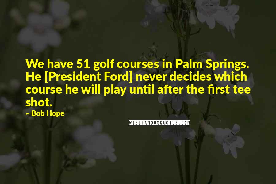 Bob Hope Quotes: We have 51 golf courses in Palm Springs. He [President Ford] never decides which course he will play until after the first tee shot.