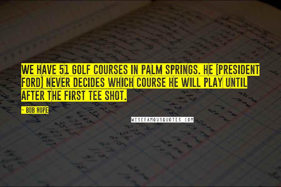 Bob Hope Quotes: We have 51 golf courses in Palm Springs. He [President Ford] never decides which course he will play until after the first tee shot.