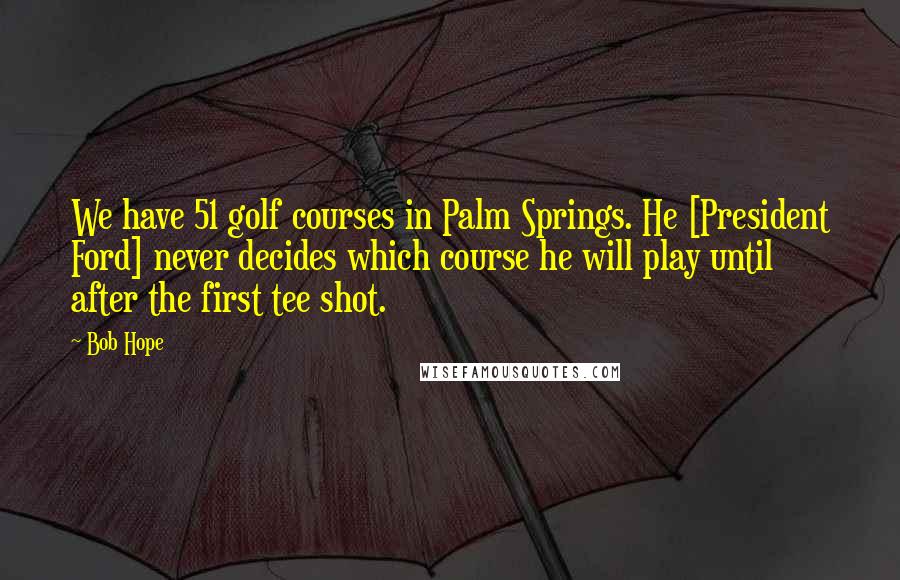 Bob Hope Quotes: We have 51 golf courses in Palm Springs. He [President Ford] never decides which course he will play until after the first tee shot.