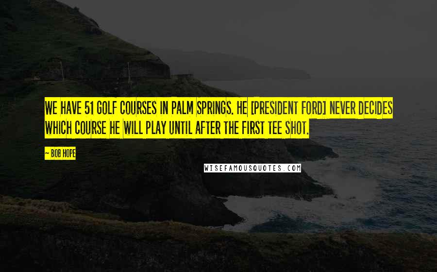 Bob Hope Quotes: We have 51 golf courses in Palm Springs. He [President Ford] never decides which course he will play until after the first tee shot.