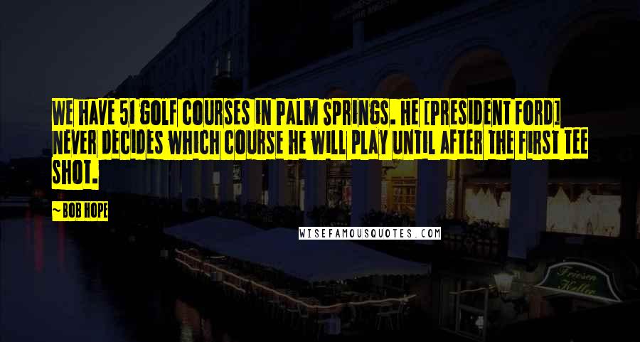 Bob Hope Quotes: We have 51 golf courses in Palm Springs. He [President Ford] never decides which course he will play until after the first tee shot.