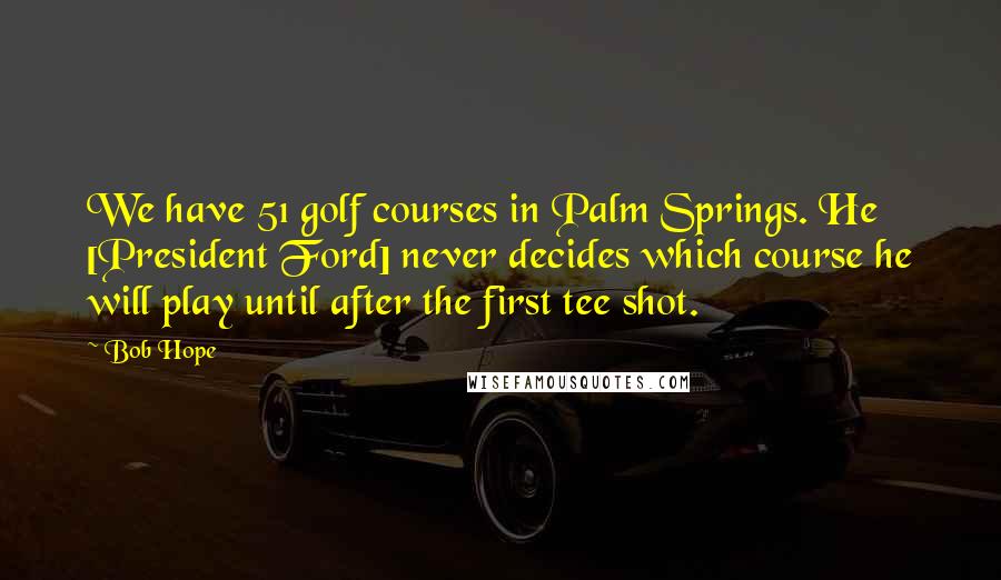 Bob Hope Quotes: We have 51 golf courses in Palm Springs. He [President Ford] never decides which course he will play until after the first tee shot.