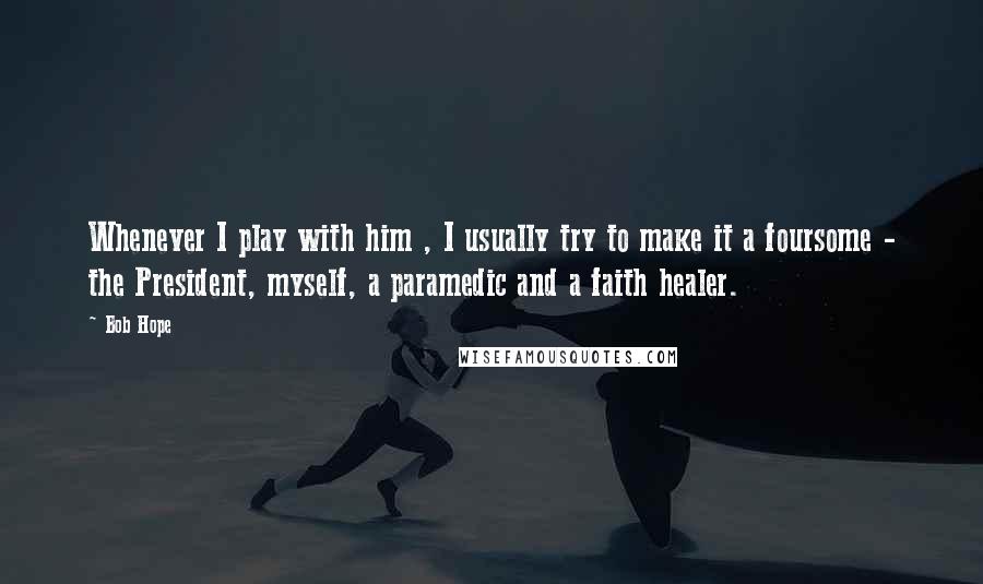 Bob Hope Quotes: Whenever I play with him , I usually try to make it a foursome - the President, myself, a paramedic and a faith healer.