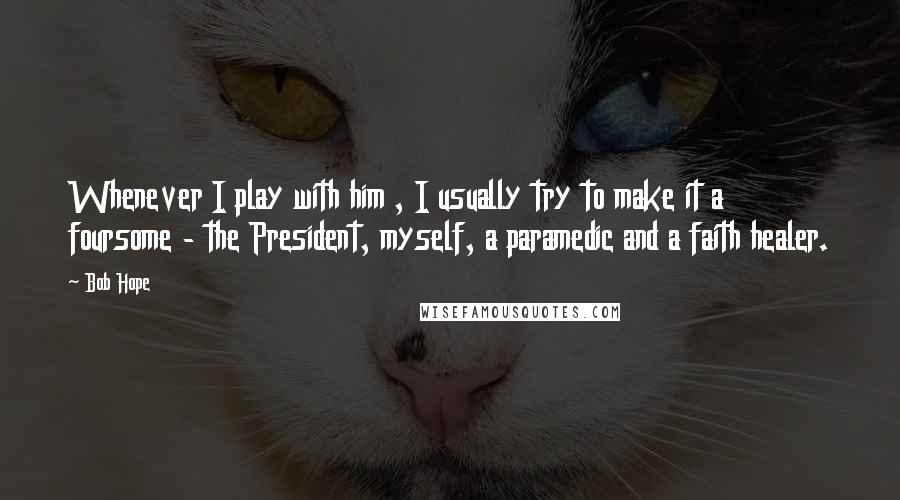 Bob Hope Quotes: Whenever I play with him , I usually try to make it a foursome - the President, myself, a paramedic and a faith healer.