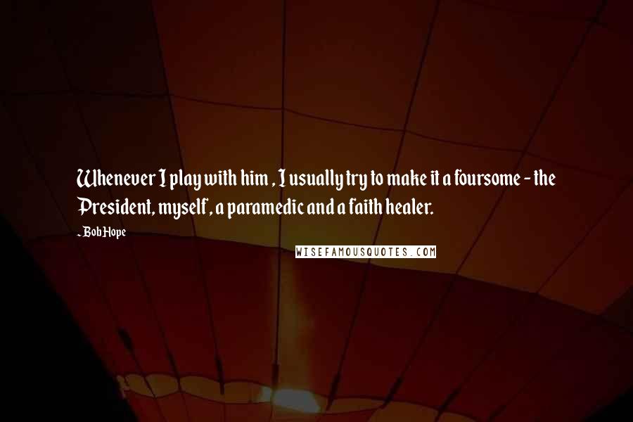 Bob Hope Quotes: Whenever I play with him , I usually try to make it a foursome - the President, myself, a paramedic and a faith healer.