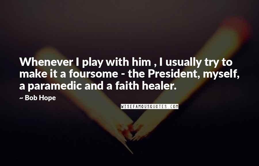 Bob Hope Quotes: Whenever I play with him , I usually try to make it a foursome - the President, myself, a paramedic and a faith healer.