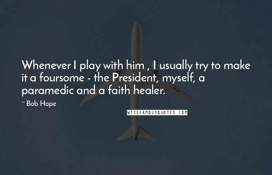 Bob Hope Quotes: Whenever I play with him , I usually try to make it a foursome - the President, myself, a paramedic and a faith healer.