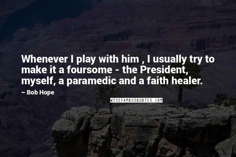 Bob Hope Quotes: Whenever I play with him , I usually try to make it a foursome - the President, myself, a paramedic and a faith healer.