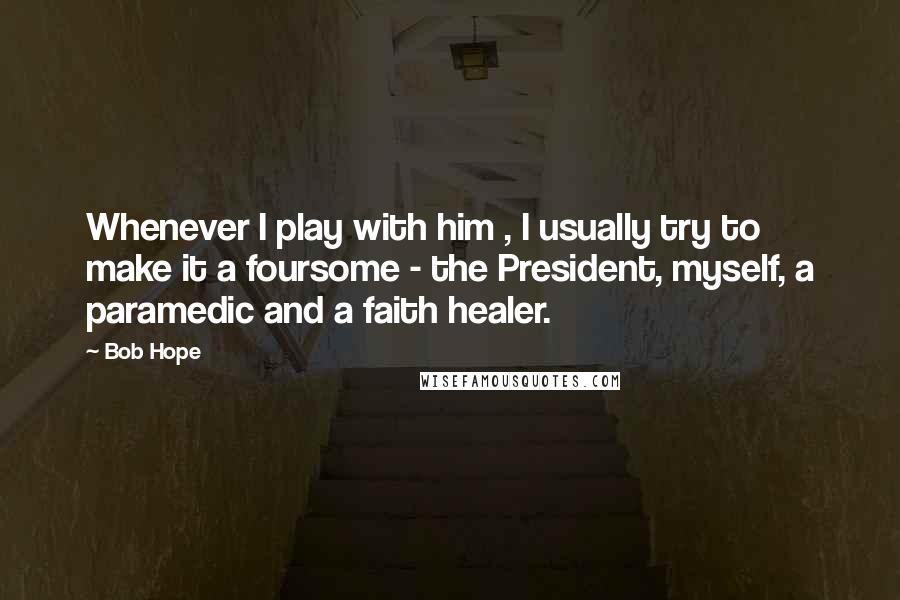 Bob Hope Quotes: Whenever I play with him , I usually try to make it a foursome - the President, myself, a paramedic and a faith healer.