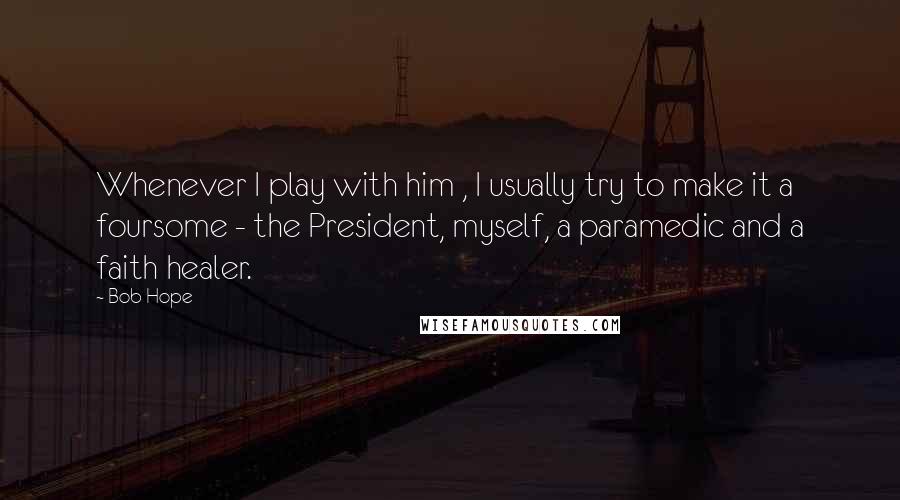 Bob Hope Quotes: Whenever I play with him , I usually try to make it a foursome - the President, myself, a paramedic and a faith healer.