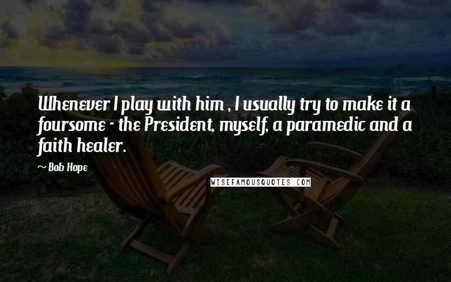 Bob Hope Quotes: Whenever I play with him , I usually try to make it a foursome - the President, myself, a paramedic and a faith healer.