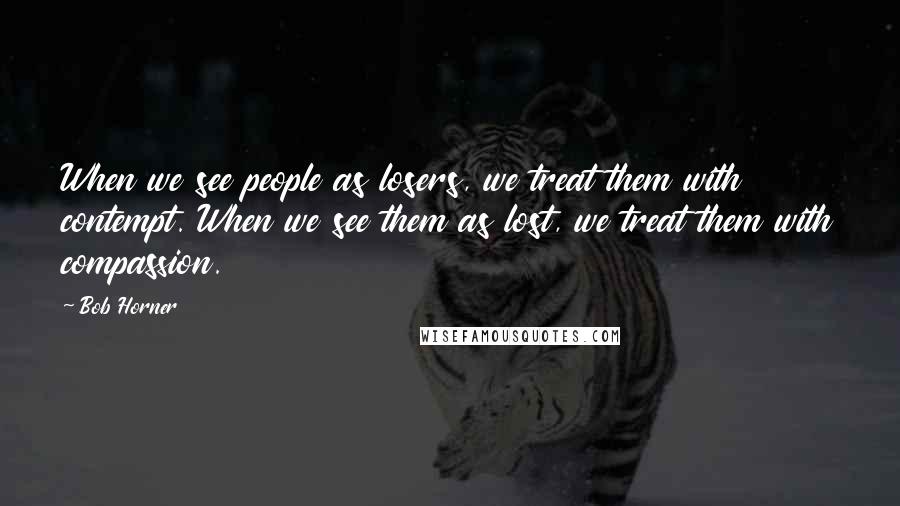 Bob Horner Quotes: When we see people as losers, we treat them with contempt. When we see them as lost, we treat them with compassion.