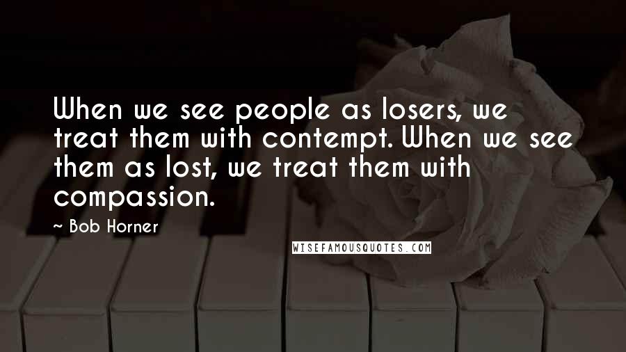 Bob Horner Quotes: When we see people as losers, we treat them with contempt. When we see them as lost, we treat them with compassion.