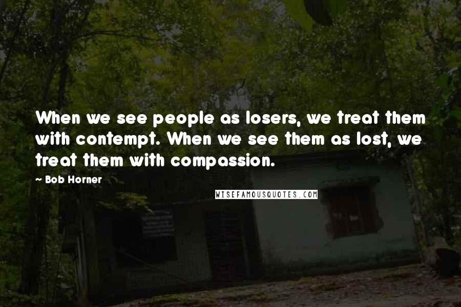 Bob Horner Quotes: When we see people as losers, we treat them with contempt. When we see them as lost, we treat them with compassion.