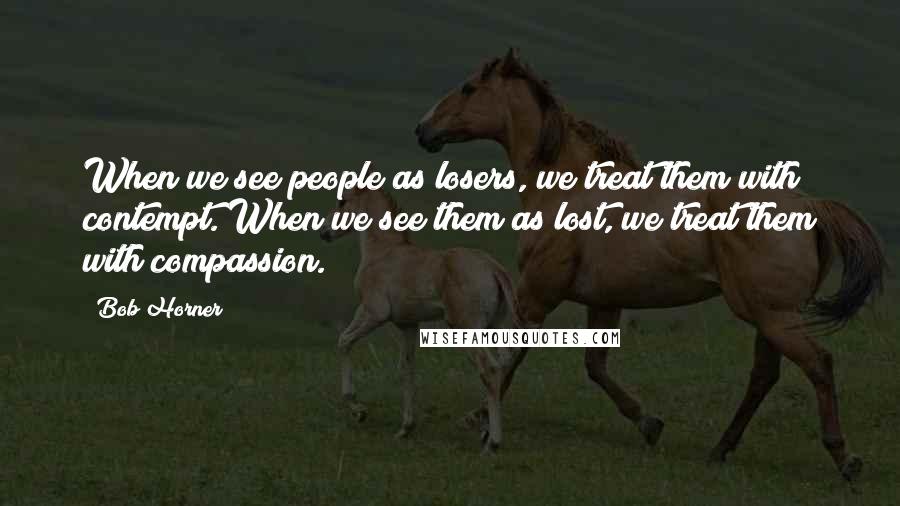 Bob Horner Quotes: When we see people as losers, we treat them with contempt. When we see them as lost, we treat them with compassion.