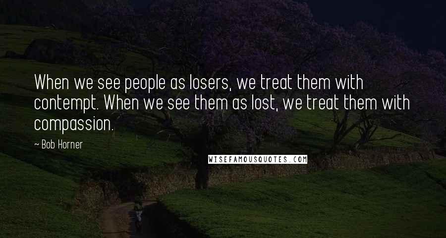 Bob Horner Quotes: When we see people as losers, we treat them with contempt. When we see them as lost, we treat them with compassion.