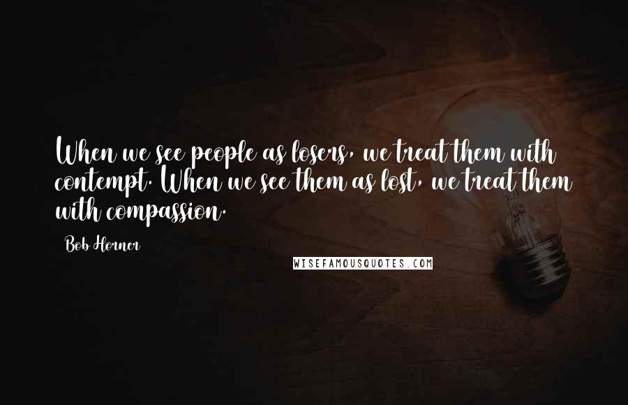 Bob Horner Quotes: When we see people as losers, we treat them with contempt. When we see them as lost, we treat them with compassion.