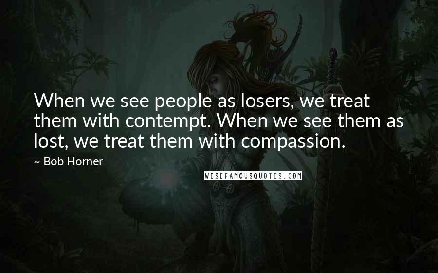 Bob Horner Quotes: When we see people as losers, we treat them with contempt. When we see them as lost, we treat them with compassion.