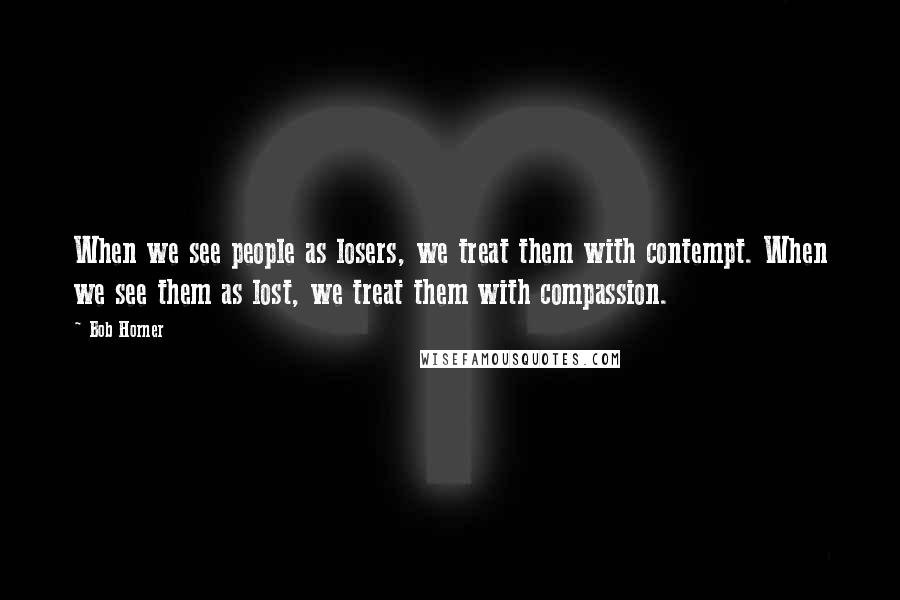 Bob Horner Quotes: When we see people as losers, we treat them with contempt. When we see them as lost, we treat them with compassion.