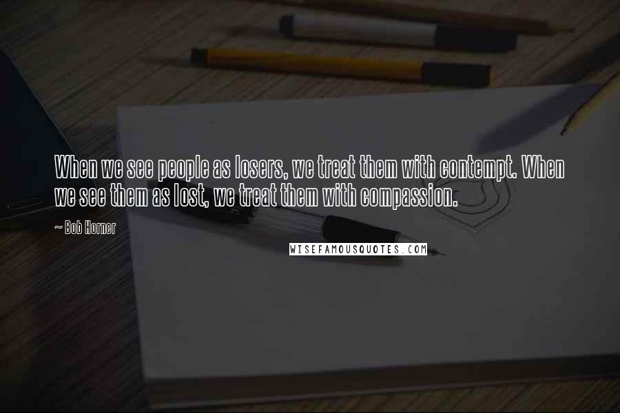 Bob Horner Quotes: When we see people as losers, we treat them with contempt. When we see them as lost, we treat them with compassion.