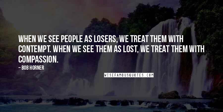 Bob Horner Quotes: When we see people as losers, we treat them with contempt. When we see them as lost, we treat them with compassion.