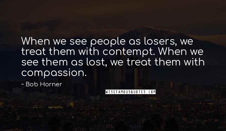 Bob Horner Quotes: When we see people as losers, we treat them with contempt. When we see them as lost, we treat them with compassion.