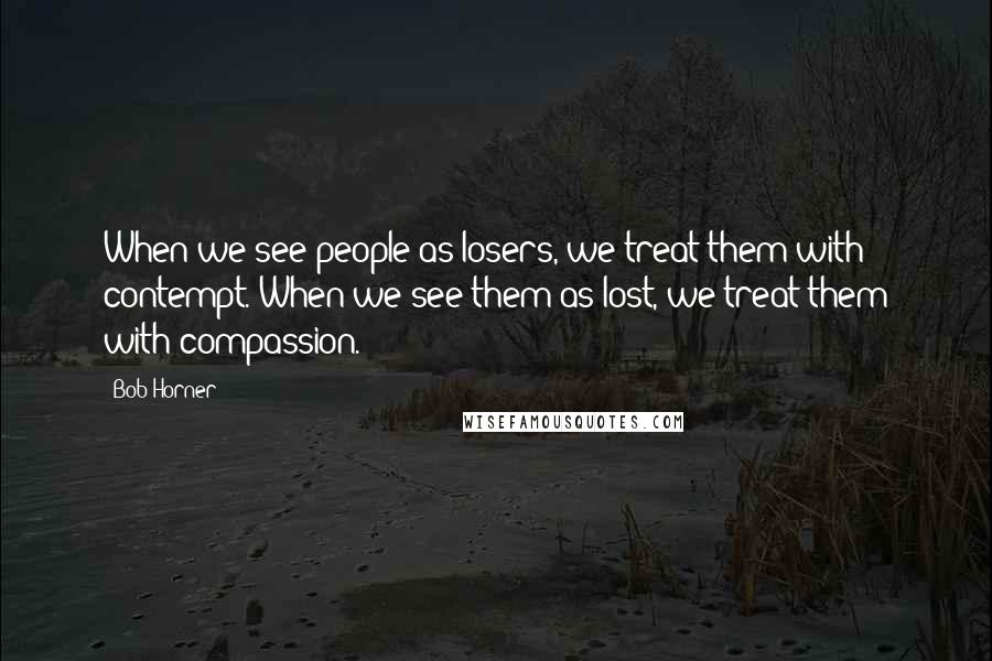Bob Horner Quotes: When we see people as losers, we treat them with contempt. When we see them as lost, we treat them with compassion.