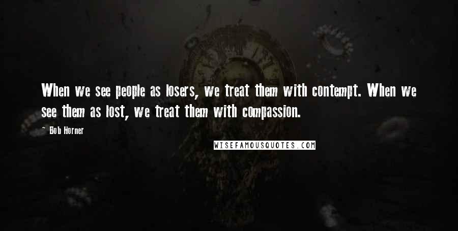 Bob Horner Quotes: When we see people as losers, we treat them with contempt. When we see them as lost, we treat them with compassion.