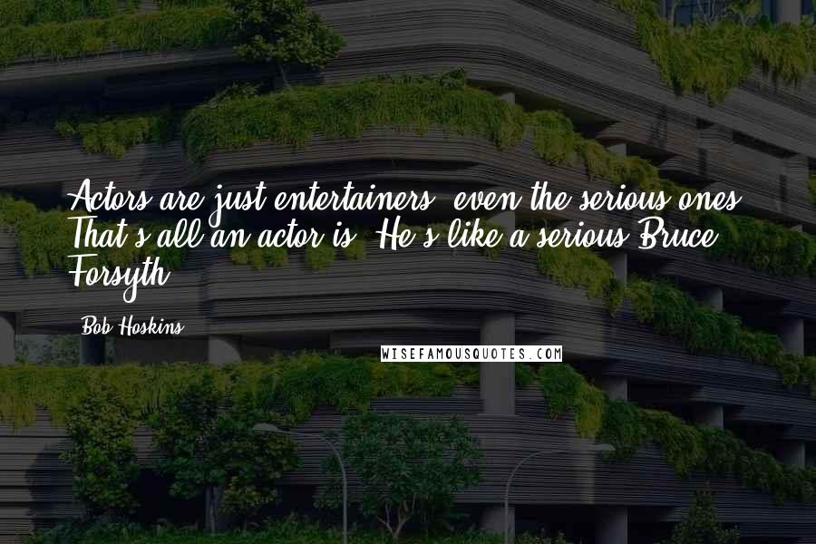 Bob Hoskins Quotes: Actors are just entertainers, even the serious ones. That's all an actor is. He's like a serious Bruce Forsyth.