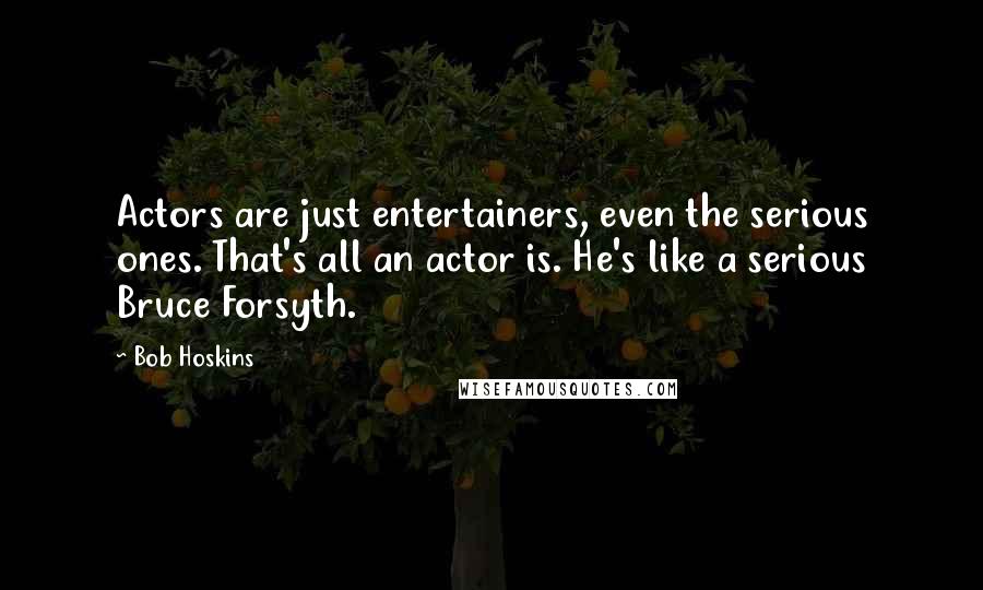 Bob Hoskins Quotes: Actors are just entertainers, even the serious ones. That's all an actor is. He's like a serious Bruce Forsyth.