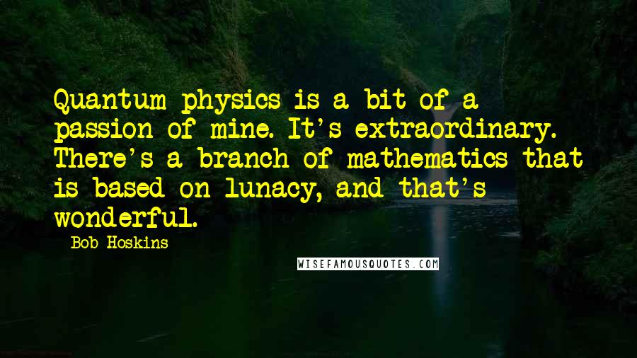 Bob Hoskins Quotes: Quantum physics is a bit of a passion of mine. It's extraordinary. There's a branch of mathematics that is based on lunacy, and that's wonderful.