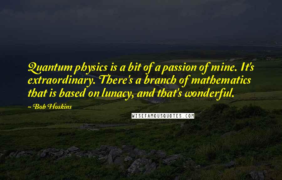 Bob Hoskins Quotes: Quantum physics is a bit of a passion of mine. It's extraordinary. There's a branch of mathematics that is based on lunacy, and that's wonderful.