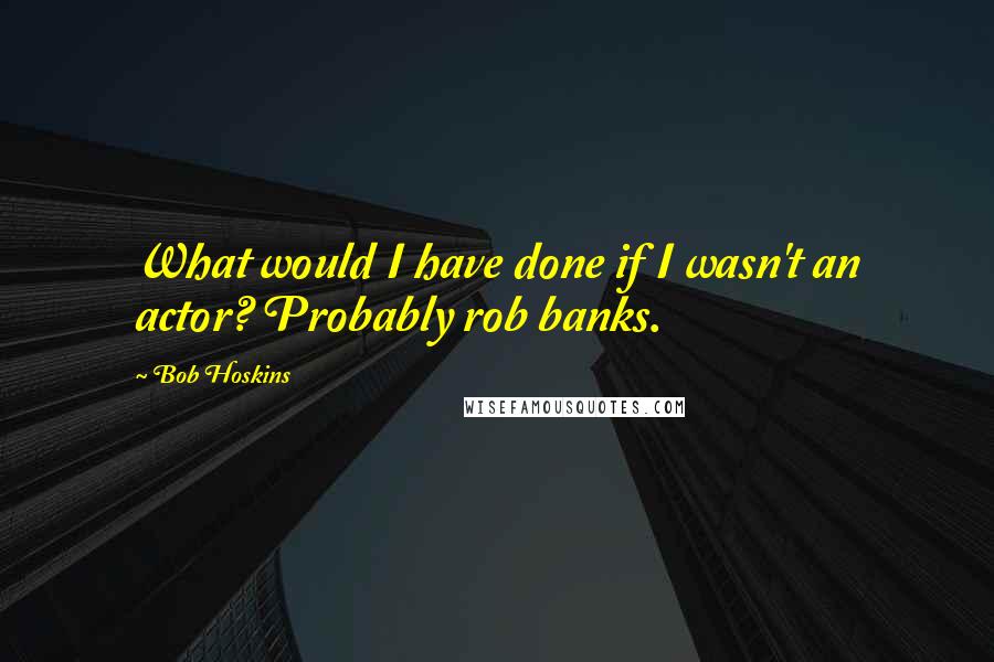 Bob Hoskins Quotes: What would I have done if I wasn't an actor? Probably rob banks.