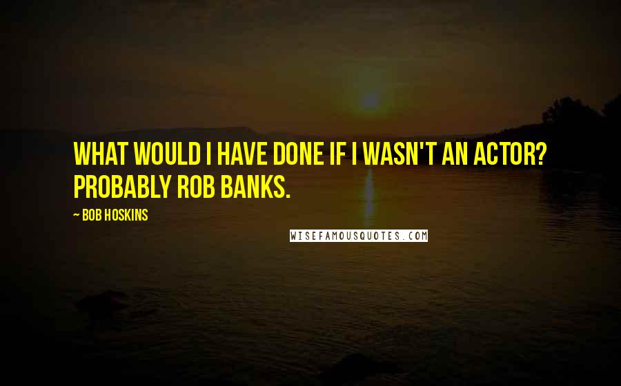 Bob Hoskins Quotes: What would I have done if I wasn't an actor? Probably rob banks.