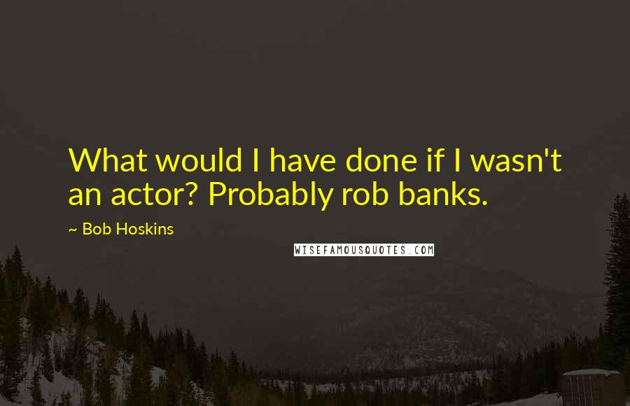 Bob Hoskins Quotes: What would I have done if I wasn't an actor? Probably rob banks.