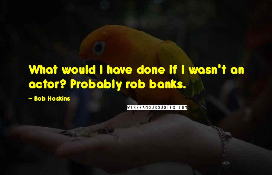 Bob Hoskins Quotes: What would I have done if I wasn't an actor? Probably rob banks.