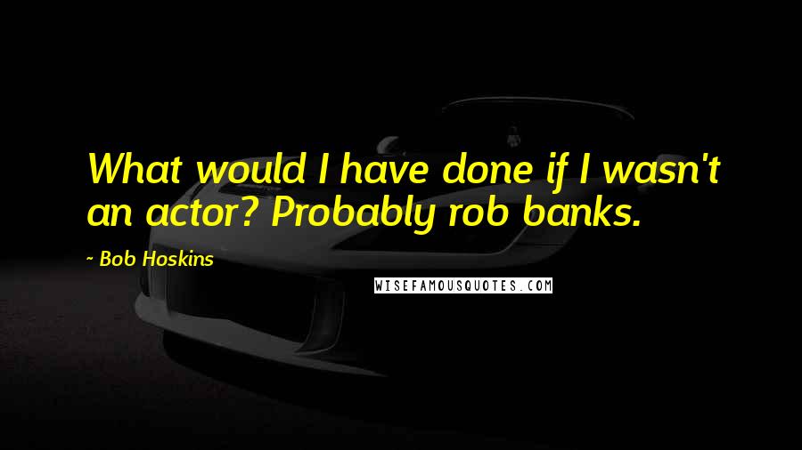 Bob Hoskins Quotes: What would I have done if I wasn't an actor? Probably rob banks.