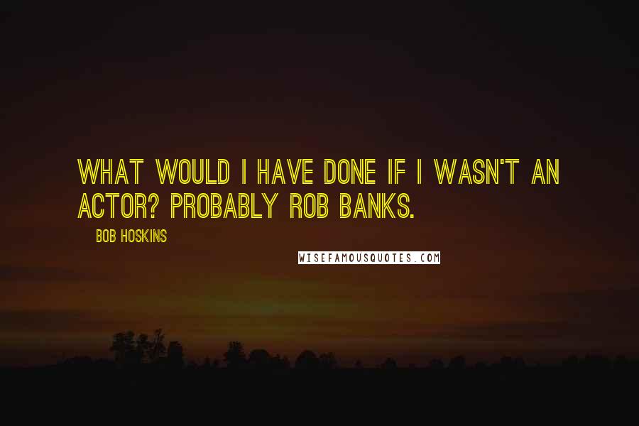 Bob Hoskins Quotes: What would I have done if I wasn't an actor? Probably rob banks.