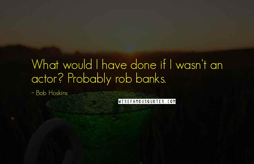 Bob Hoskins Quotes: What would I have done if I wasn't an actor? Probably rob banks.