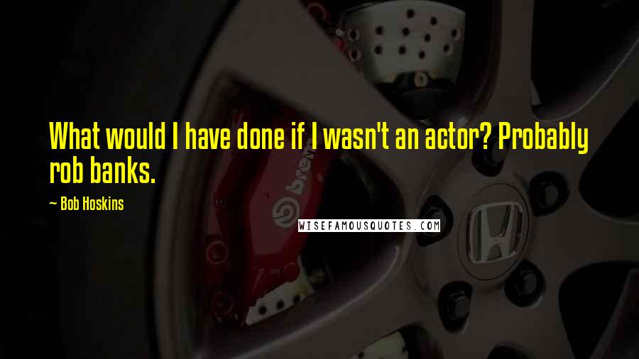 Bob Hoskins Quotes: What would I have done if I wasn't an actor? Probably rob banks.