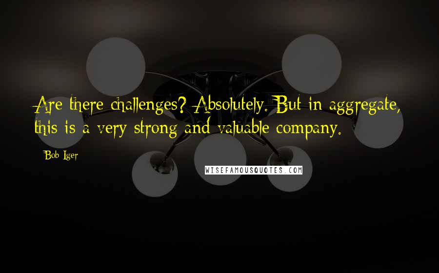 Bob Iger Quotes: Are there challenges? Absolutely. But in aggregate, this is a very strong and valuable company.