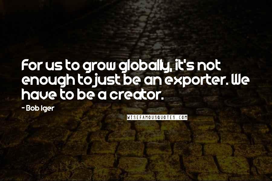 Bob Iger Quotes: For us to grow globally, it's not enough to just be an exporter. We have to be a creator.