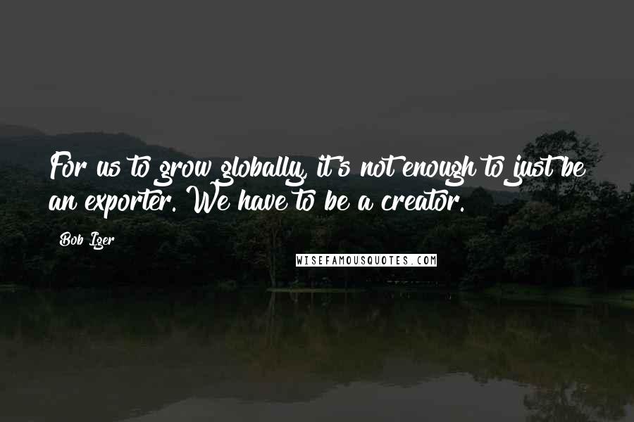 Bob Iger Quotes: For us to grow globally, it's not enough to just be an exporter. We have to be a creator.